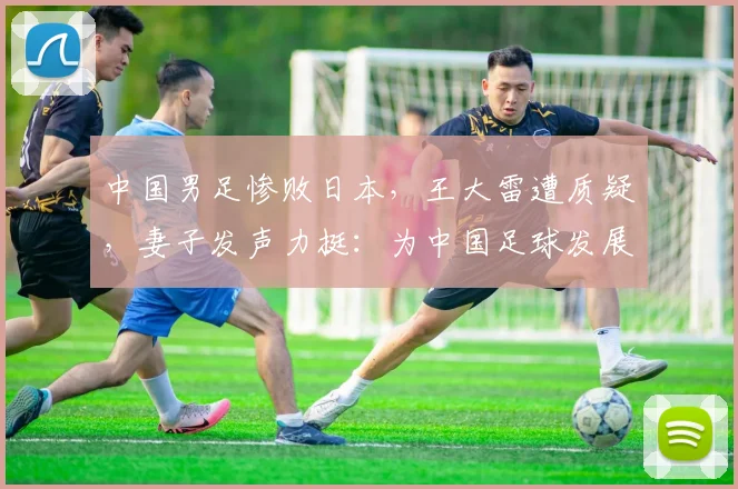 中国男足惨败日本，王大雷遭质疑，妻子发声力挺：为中国足球发展愿挨骂
