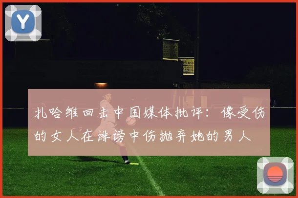 扎哈维回击中国媒体批评：像受伤的女人在诽谤中伤抛弃她的男人
