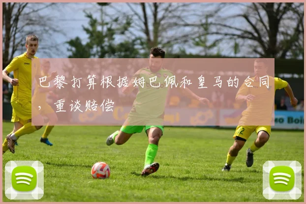 巴黎打算根据姆巴佩和皇马的合同，重谈赔偿