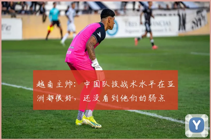 越南主帅：中国队技战术水平在亚洲都很好，还没看到他们的弱点
